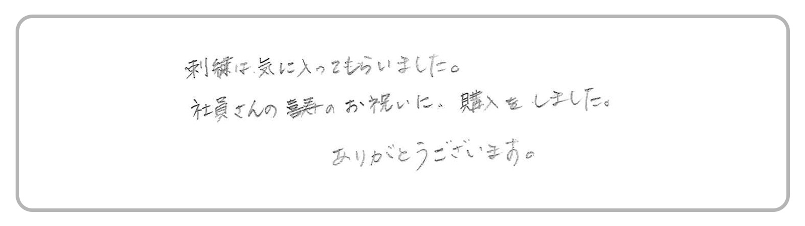「刺繍は気に入ってもらいました。社員さんの長寿祝いに購入をしました。ありがとうございます。」